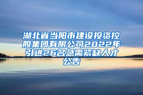 湖北省当阳市建设投资控股集团有限公司2022年引进26名急需紧缺人才公告