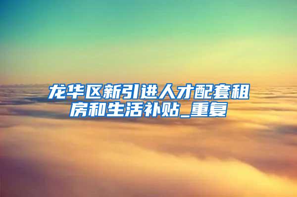 龙华区新引进人才配套租房和生活补贴_重复