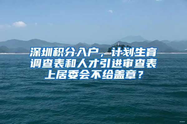 深圳积分入户，计划生育调查表和人才引进审查表上居委会不给盖章？