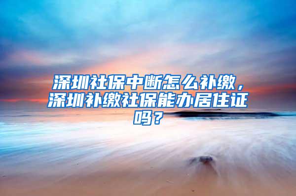 深圳社保中断怎么补缴，深圳补缴社保能办居住证吗？