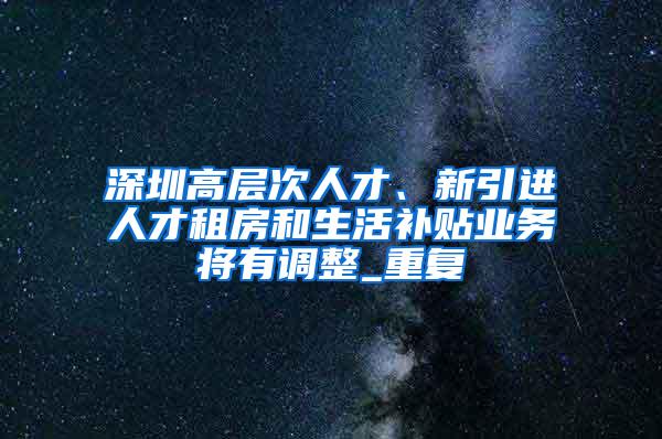 深圳高层次人才、新引进人才租房和生活补贴业务将有调整_重复