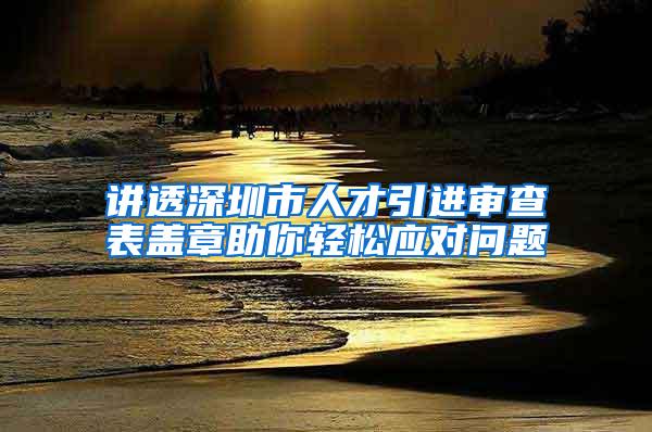 讲透深圳市人才引进审查表盖章助你轻松应对问题