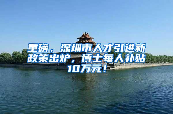 重磅，深圳市人才引进新政策出炉，博士每人补贴10万元！