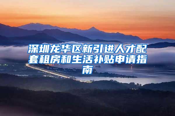 深圳龙华区新引进人才配套租房和生活补贴申请指南