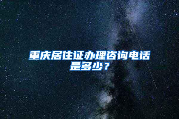 重庆居住证办理咨询电话是多少？