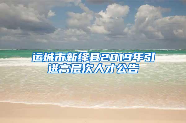 运城市新绛县2019年引进高层次人才公告