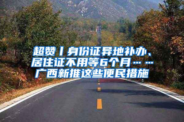 超赞丨身份证异地补办、居住证不用等6个月……广西新推这些便民措施