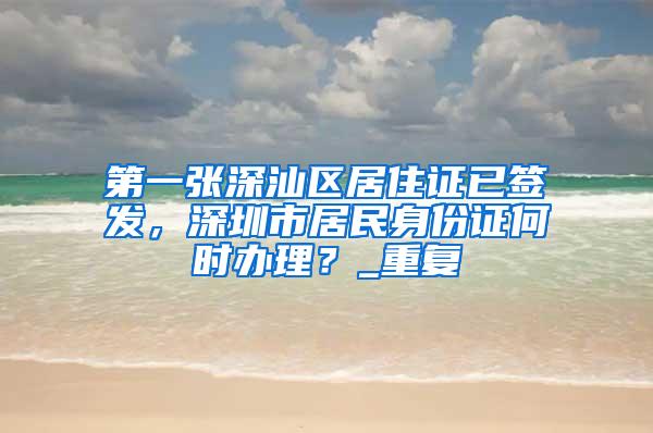 第一张深汕区居住证已签发，深圳市居民身份证何时办理？_重复