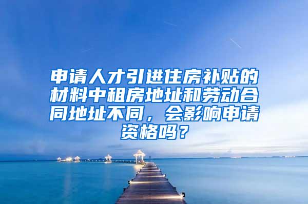 申请人才引进住房补贴的材料中租房地址和劳动合同地址不同，会影响申请资格吗？