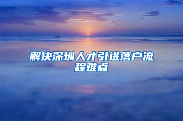 解决深圳人才引进落户流程难点