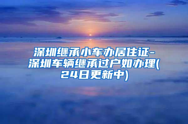 深圳继承小车办居住证-深圳车辆继承过户如办理(24日更新中)