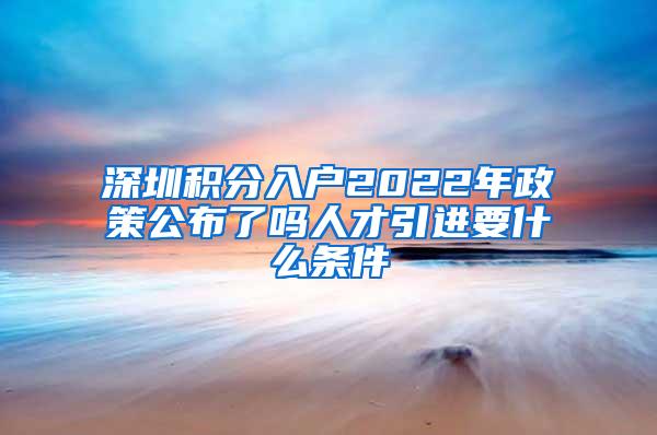 深圳积分入户2022年政策公布了吗人才引进要什么条件