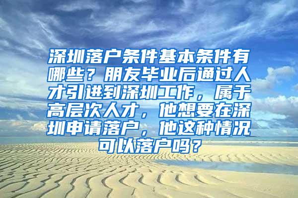 深圳落户条件基本条件有哪些？朋友毕业后通过人才引进到深圳工作，属于高层次人才，他想要在深圳申请落户，他这种情况可以落户吗？