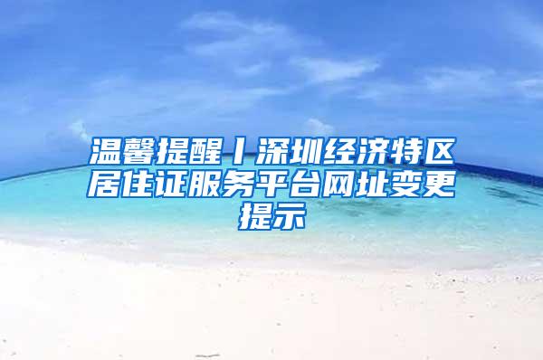 温馨提醒丨深圳经济特区居住证服务平台网址变更提示