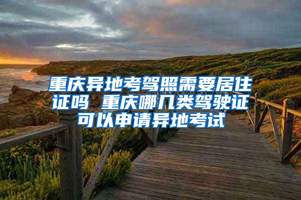 重庆异地考驾照需要居住证吗 重庆哪几类驾驶证可以申请异地考试