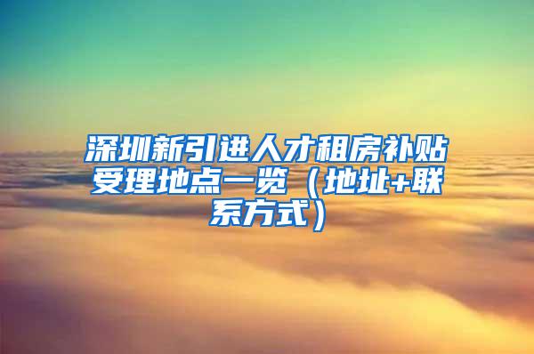 深圳新引进人才租房补贴受理地点一览（地址+联系方式）