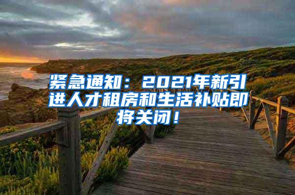 紧急通知：2021年新引进人才租房和生活补贴即将关闭！