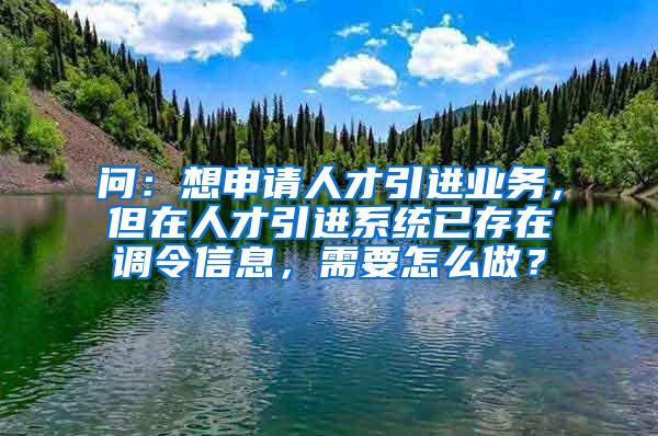 问：想申请人才引进业务，但在人才引进系统已存在调令信息，需要怎么做？