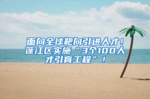 面向全球靶向引进人才！蓬江区实施“3个100人才引育工程”！