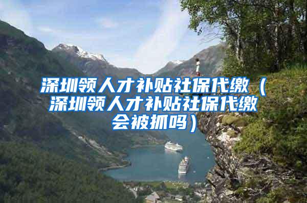 深圳领人才补贴社保代缴（深圳领人才补贴社保代缴会被抓吗）