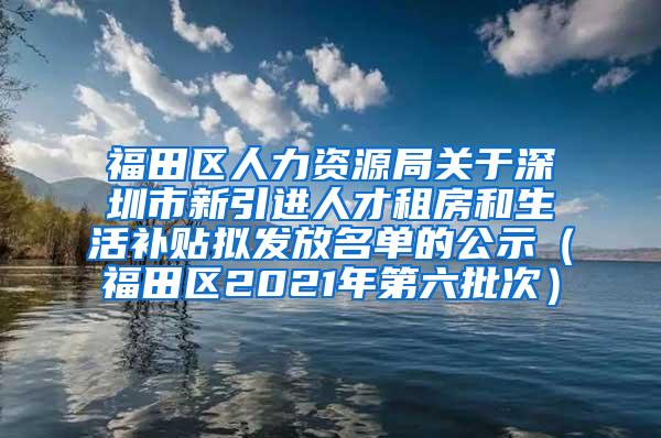 福田区人力资源局关于深圳市新引进人才租房和生活补贴拟发放名单的公示（福田区2021年第六批次）