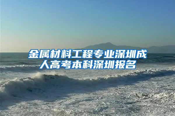 金属材料工程专业深圳成人高考本科深圳报名