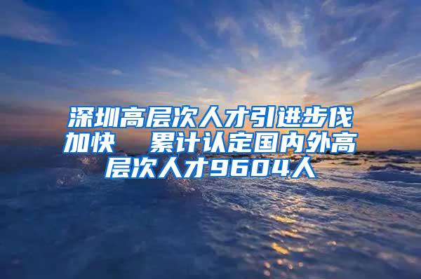 深圳高层次人才引进步伐加快  累计认定国内外高层次人才9604人