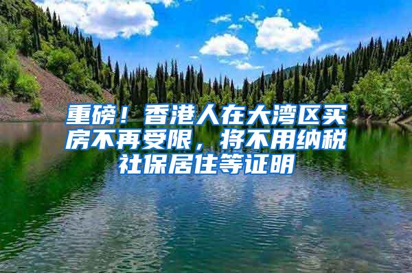 重磅！香港人在大湾区买房不再受限，将不用纳税社保居住等证明