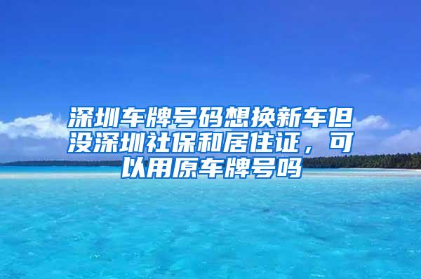 深圳车牌号码想换新车但没深圳社保和居住证，可以用原车牌号吗