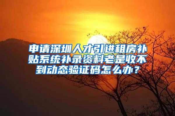 申请深圳人才引进租房补贴系统补录资料老是收不到动态验证码怎么办？