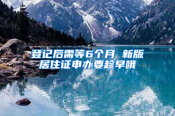 登记后需等6个月 新版居住证申办要趁早哦