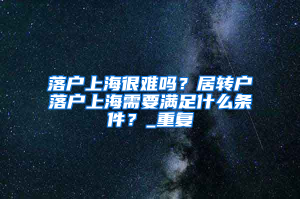 落户上海很难吗？居转户落户上海需要满足什么条件？_重复