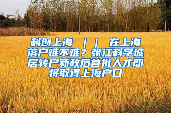 科创上海 ｜｜ 在上海落户难不难？张江科学城居转户新政后首批人才即将取得上海户口