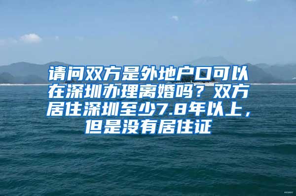 请问双方是外地户口可以在深圳办理离婚吗？双方居住深圳至少7.8年以上，但是没有居住证