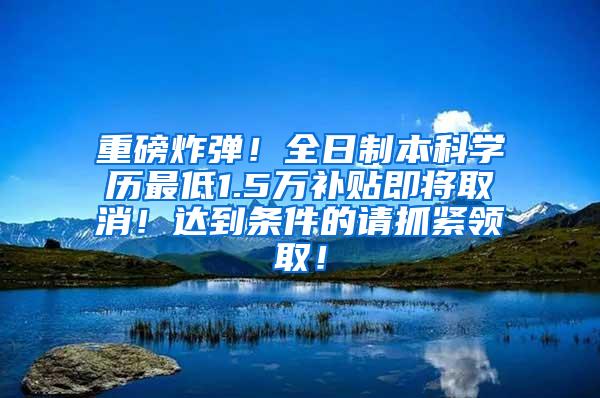 重磅炸弹！全日制本科学历最低1.5万补贴即将取消！达到条件的请抓紧领取！