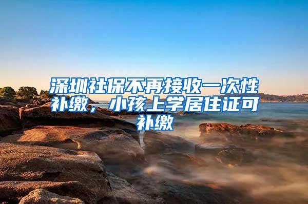 深圳社保不再接收一次性补缴，小孩上学居住证可补缴