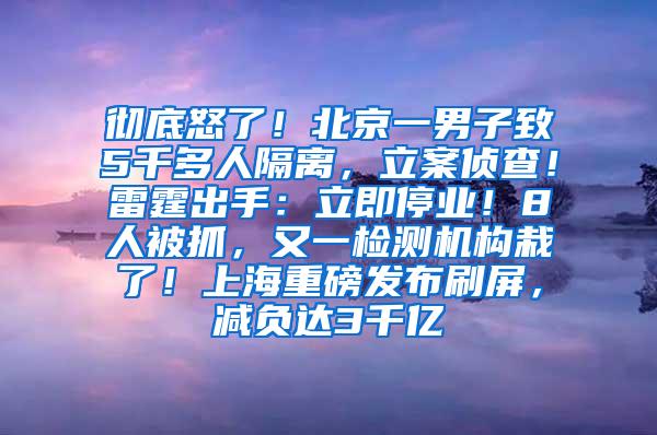 彻底怒了！北京一男子致5千多人隔离，立案侦查！雷霆出手：立即停业！8人被抓，又一检测机构栽了！上海重磅发布刷屏，减负达3千亿