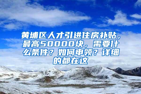 黄埔区人才引进住房补贴，最高50000块，需要什么条件？如何申领？详细的都在这