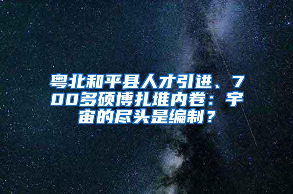 粤北和平县人才引进、700多硕博扎堆内卷：宇宙的尽头是编制？