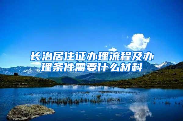 长治居住证办理流程及办理条件需要什么材料