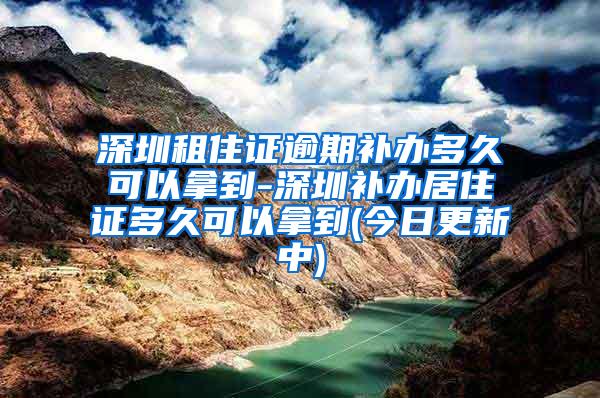 深圳租住证逾期补办多久可以拿到-深圳补办居住证多久可以拿到(今日更新中)