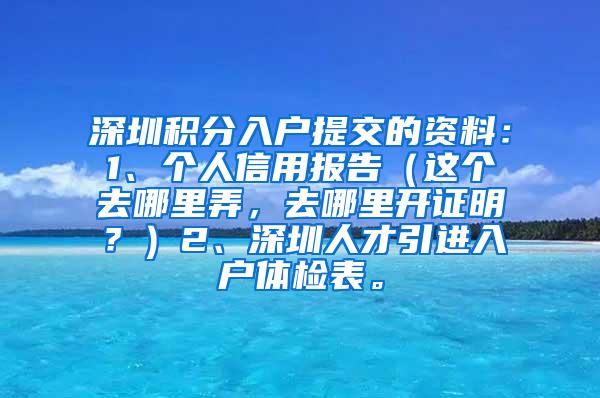 深圳积分入户提交的资料：1、个人信用报告（这个去哪里弄，去哪里开证明？）2、深圳人才引进入户体检表。