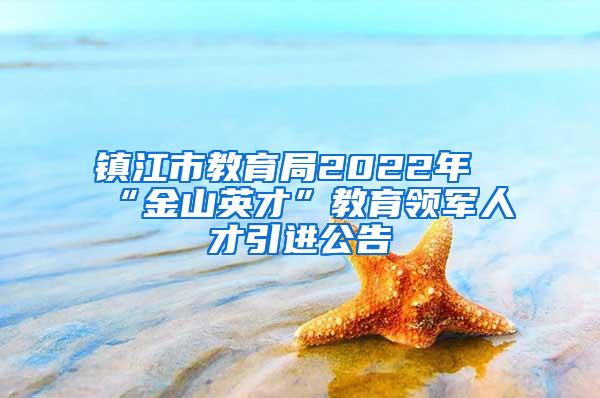 镇江市教育局2022年“金山英才”教育领军人才引进公告