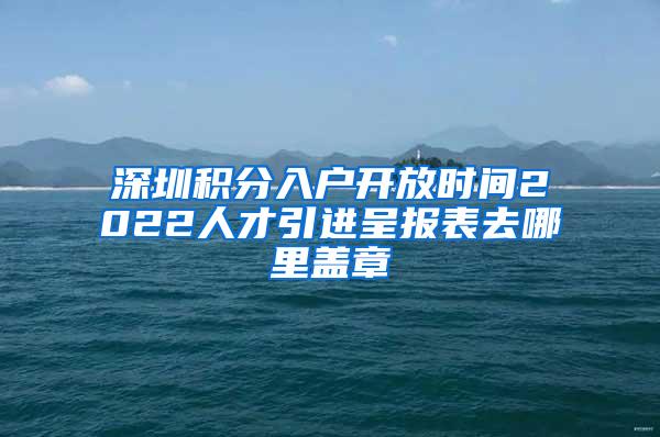 深圳积分入户开放时间2022人才引进呈报表去哪里盖章