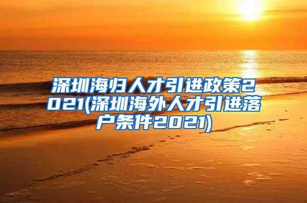 深圳海归人才引进政策2021(深圳海外人才引进落户条件2021)