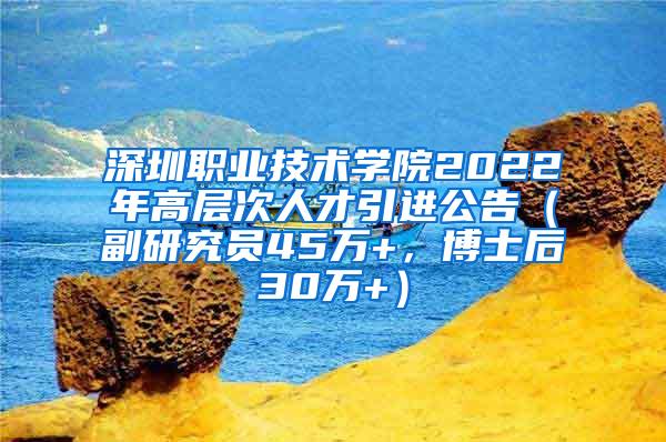 深圳职业技术学院2022年高层次人才引进公告（副研究员45万+，博士后30万+）