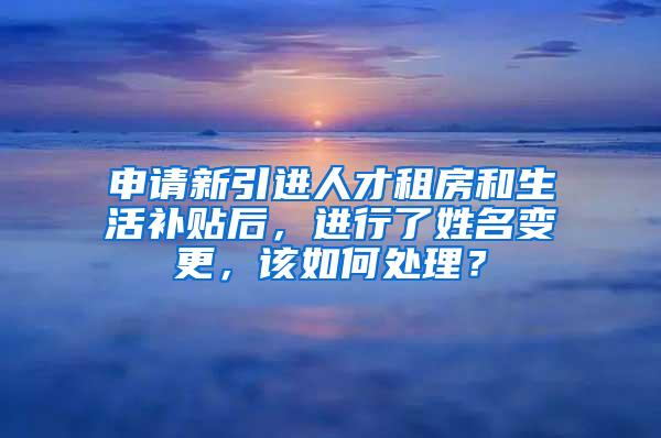 申请新引进人才租房和生活补贴后，进行了姓名变更，该如何处理？