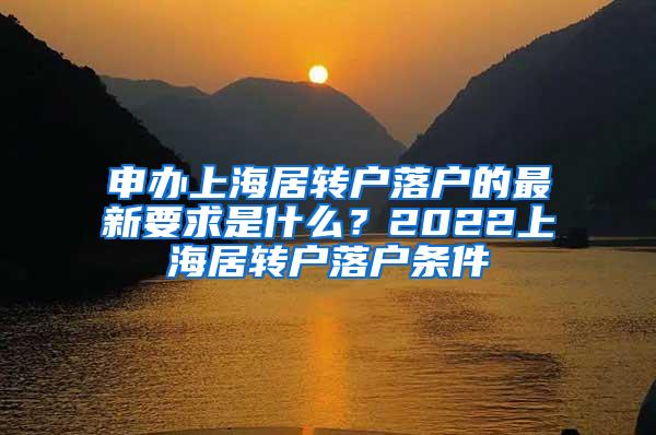 申办上海居转户落户的最新要求是什么？2022上海居转户落户条件