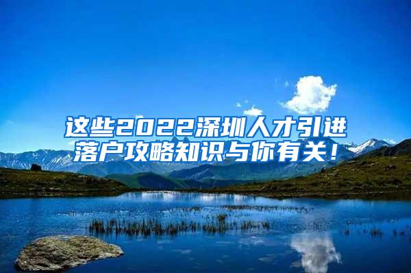 这些2022深圳人才引进落户攻略知识与你有关！