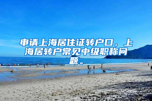 申请上海居住证转户口，上海居转户常见中级职称问题。